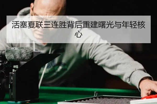 活塞夏联三连胜背后重建曙光与年轻核心