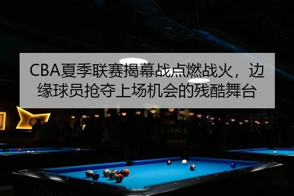 CBA夏季联赛揭幕战点燃战火，边缘球员抢夺上场机会的残酷舞台